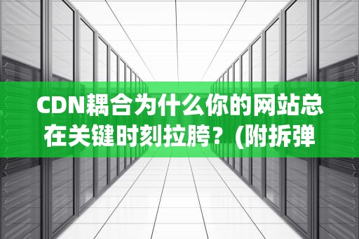 CDN耦合为什么你的网站总在关键时刻拉胯？(附拆弹指南)