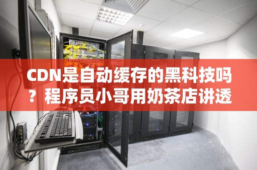 CDN是自动缓存的黑科技吗？程序员小哥用奶茶店讲透内容分发原理