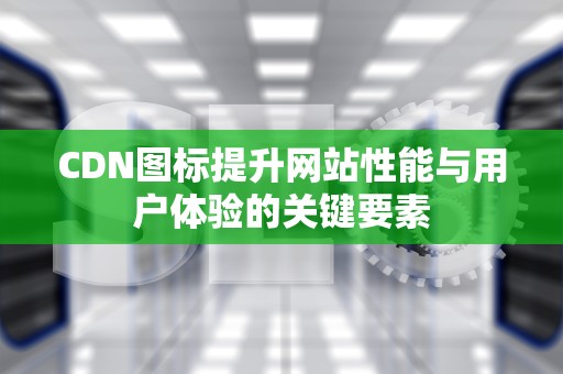 CDN图标提升网站性能与用户体验的关键要素