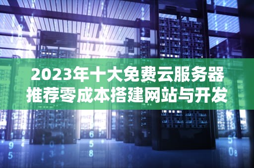 2023年十大免费云服务器推荐零成本搭建网站与开发环境