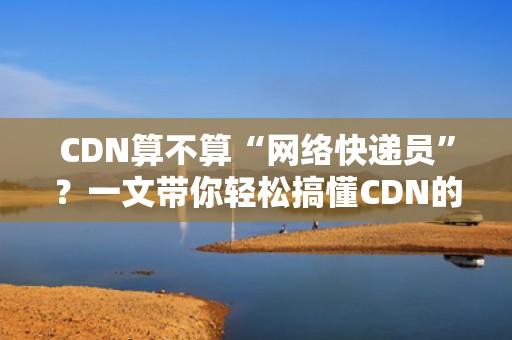 CDN算不算“网络快递员”？一文带你轻松搞懂CDN的奥秘！
