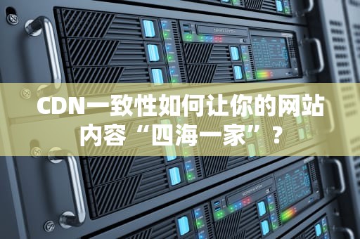 CDN一致性如何让你的网站内容“四海一家”？