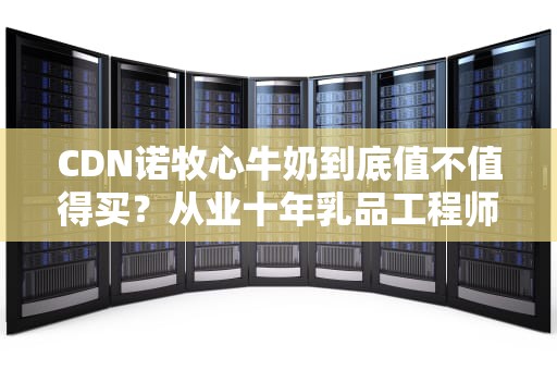 CDN诺牧心牛奶到底值不值得买？从业十年乳品工程师给你扒个底朝天