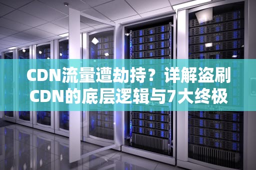 CDN流量遭劫持？详解盗刷CDN的底层逻辑与7大终极防御方案