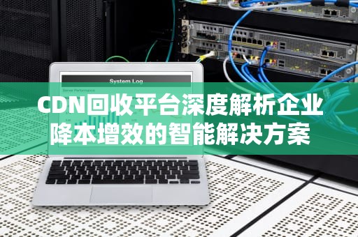 CDN回收平台深度解析企业降本增效的智能解决方案