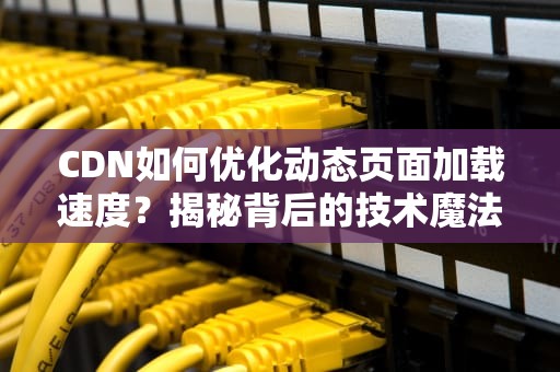 CDN如何优化动态页面加载速度？揭秘背后的技术魔法！