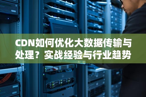 CDN如何优化大数据传输与处理？实战经验与行业趋势解析