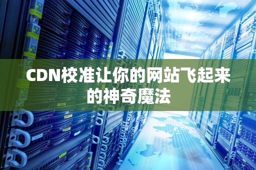 CDN校准让你的网站飞起来的神奇魔法