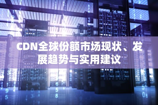 CDN全球份额市场现状、发展趋势与实用建议