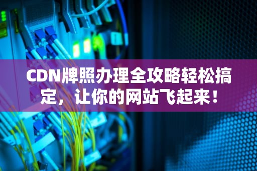 CDN牌照办理全攻略轻松搞定，让你的网站飞起来！
