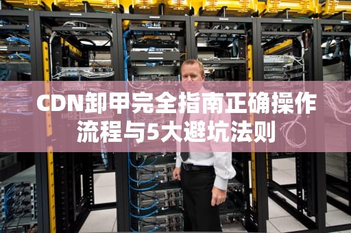 CDN卸甲完全指南正确操作流程与5大避坑法则