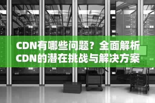 CDN有哪些问题？全面解析CDN的潜在挑战与解决方案