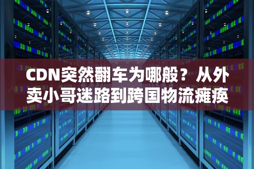 CDN突然翻车为哪般？从外卖小哥迷路到跨国物流瘫痪的硬核科普