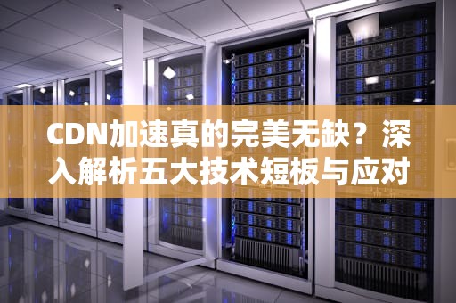 CDN加速真的完美无缺？深入解析五大技术短板与应对策略