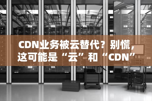 CDN业务被云替代？别慌，这可能是“云”和“CDN”的一场“误会”