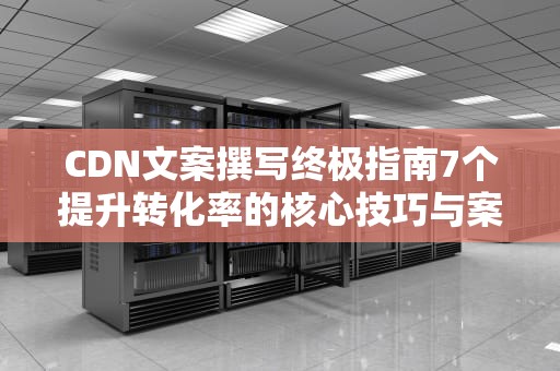 CDN文案撰写终极指南7个提升转化率的核心技巧与案例分析