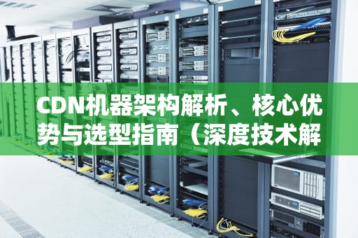 CDN机器架构解析、核心优势与选型指南（深度技术解读）