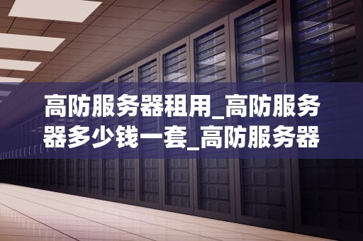 高防服务器租用_高防服务器多少钱一套_高防服务器租用：确保网络安全的首选方案