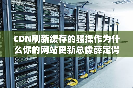 CDN刷新缓存的骚操作为什么你的网站更新总像薛定谔的猫？
