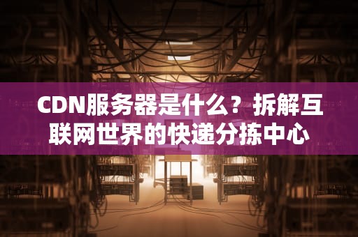CDN服务器是什么？拆解互联网世界的快递分拣中心