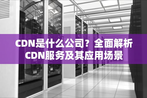 CDN是什么公司？全面解析CDN服务及其应用场景