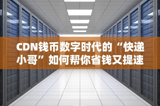 CDN钱币数字时代的“快递小哥”如何帮你省钱又提速？