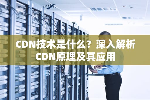 CDN技术是什么？深入解析CDN原理及其应用