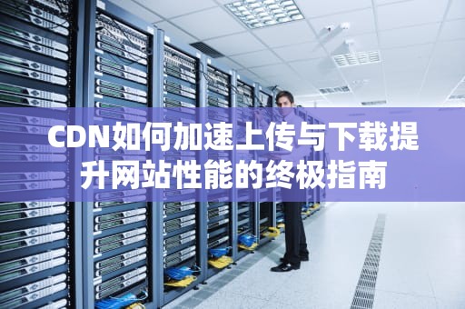 CDN如何加速上传与下载提升网站性能的终极指南