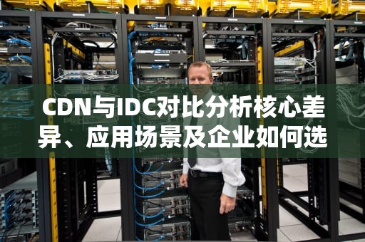 CDN与IDC对比分析核心差异、应用场景及企业如何选择？