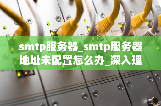 smtp服务器_smtp服务器地址未配置怎么办_深入理解SMTP服务器及其在电子邮件传输中的作用
