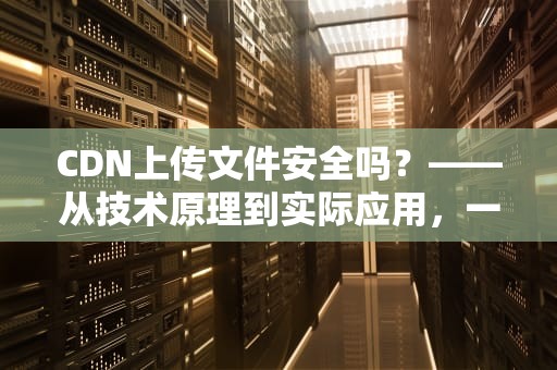 CDN上传文件安全吗？——从技术原理到实际应用，一文读懂文件上传的安全保障