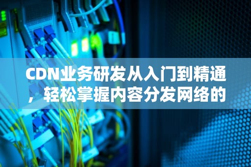 CDN业务研发从入门到精通，轻松掌握内容分发网络的奥秘