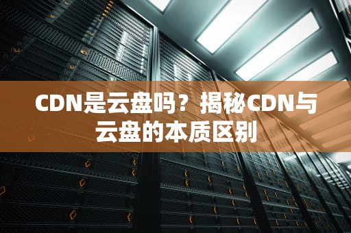 CDN是云盘吗？揭秘CDN与云盘的本质区别