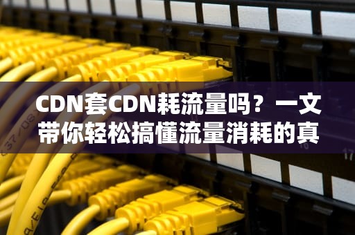 CDN套CDN耗流量吗？一文带你轻松搞懂流量消耗的真相！