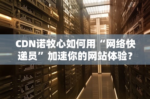 CDN诺牧心如何用“网络快递员”加速你的网站体验？