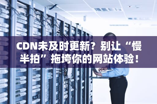 CDN未及时更新？别让“慢半拍”拖垮你的网站体验！