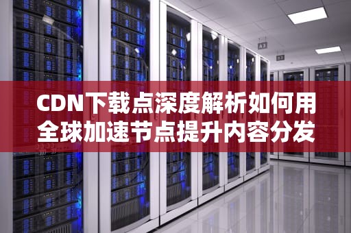 CDN下载点深度解析如何用全球加速节点提升内容分发效率（2023实战指南）