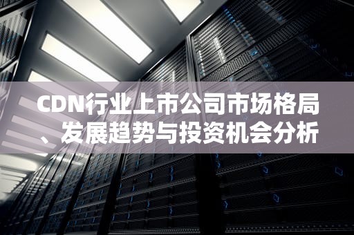 CDN行业上市公司市场格局、发展趋势与投资机会分析