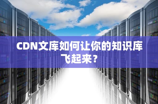 CDN文库如何让你的知识库飞起来？