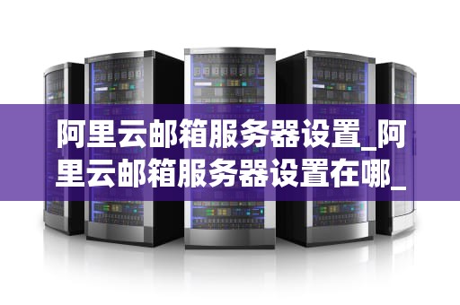 阿里云邮箱服务器设置_阿里云邮箱服务器设置在哪_阿里云邮箱服务器设置详解
