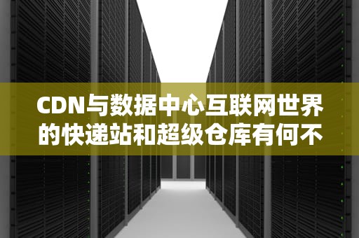 CDN与数据中心互联网世界的快递站和超级仓库有何不同？