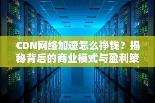 CDN网络加速怎么挣钱？揭秘背后的商业模式与盈利策略