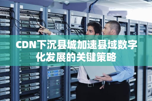 CDN下沉县城加速县域数字化发展的关键策略