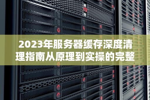 2023年服务器缓存深度清理指南从原理到实操的完整方案