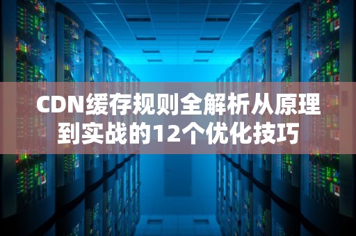 CDN缓存规则全解析从原理到实战的12个优化技巧