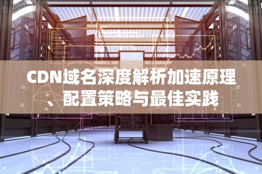 CDN域名深度解析加速原理、配置策略与最佳实践