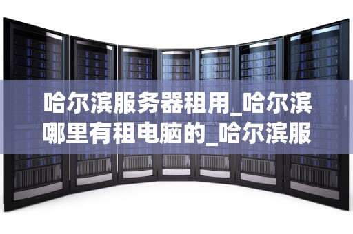 哈尔滨服务器租用_哈尔滨哪里有租电脑的_哈尔滨服务器租用：选择、优势与注意事项