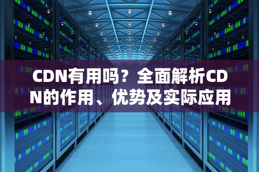 CDN有用吗？全面解析CDN的作用、优势及实际应用场景