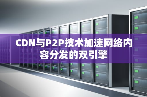CDN与P2P技术加速网络内容分发的双引擎