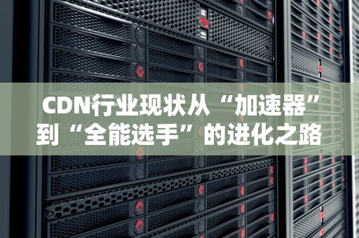 CDN行业现状从“加速器”到“全能选手”的进化之路